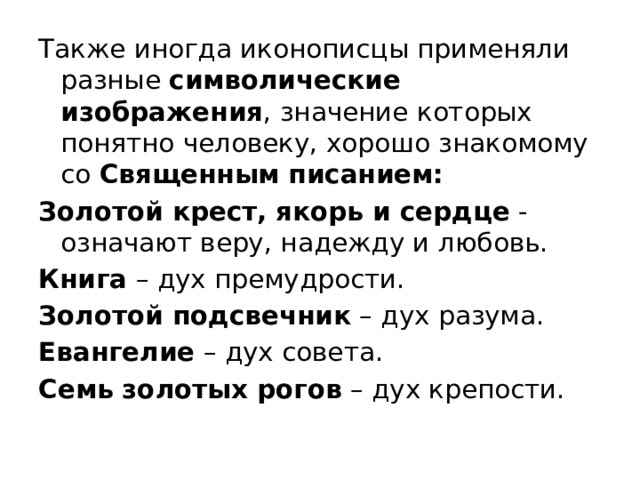 Также иногда иконописцы применяли разные  символические изображения , значение которых понятно человеку, хорошо знакомому со  Священным писанием: Золотой крест, якорь и сердце  - означают веру, надежду и любовь. Книга  – дух премудрости. Золотой подсвечник  – дух разума. Евангелие  – дух совета. Семь золотых рогов  – дух крепости. 