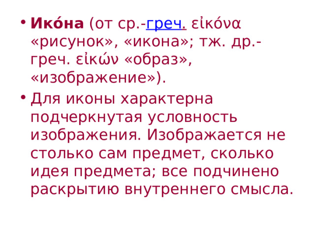 Ико́на (от ср.- греч . εἰκόνα «рисунок», «икона»; тж. др.-греч. εἰκών «образ», «изображение»). Для иконы характерна подчеркнутая условность изображения. Изображается не столько сам предмет, сколько идея предмета; все подчинено раскрытию внутреннего смысла. 