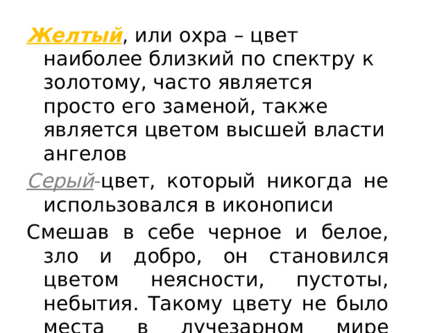 Желтый , или охра – цвет наиболее близкий по спектру к золотому, часто является просто его заменой, также является цветом высшей власти ангелов Серый - цвет, который никогда не использовался в иконописи Смешав в себе черное и белое, зло и добро, он становился цветом неясности, пустоты, небытия. Такому цвету не было места в лучезарном мире иконы. 