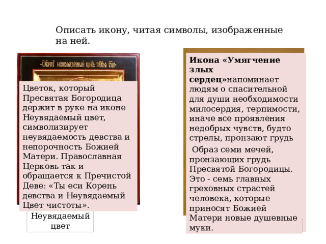 Описать икону, читая символы, изображенные на ней. Икона «Умягчение злых сердец» напоминает людям о спасительной для души необходимости милосердия, терпимости, иначе все проявления недобрых чувств, будто стрелы, пронзают грудь Богоматери. Многие семьи, в которых супружеские отношения складываются неблагополучно, прибегают к молитвам перед этой иконой, и в дом возвращаются взаимопонимание и лад. Цветок, который Пресвятая Богородица держит в руке на иконе Неувядаемый цвет, символизирует неувядаемость девства и непорочность Божией Матери. Православная Церковь так и обращается к Пречистой Деве: «Ты еси Корень девства и Неувядаемый Цвет чистоты».  Образ семи мечей, пронзающих грудь Пресвятой Богородицы. Это - семь главных греховных страстей человека, которые приносят Божией Матери новые душевные муки. Неувядаемый цвет Умягчение злых сердец 