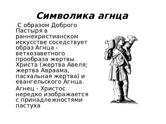 Символика агнца  С образом Доброго Пастыря в раннехристианском искусстве соседствует образ Агнца - ветхозаветного прообраза жертвы Христа (жертва Авеля; жертва Авраама, пасхальная жертва) и евангельского Агнца.  Агнец - Христос нередко изображается с принадлежностями пастуха  