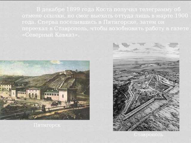    В декабре 1899 года Коста получил телеграмму об отмене ссылки, но смог выехать оттуда лишь в марте 1900 года. Сперва поселившись в Пятигорске, затем он переехал в Ставрополь, чтобы возобновить работу в газете «Северный Кавказ». Пятигорск Ставрополь 