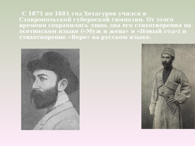  С 1871 по 1881 год Хетагуров учился в Ставропольской губернской гимназии. От этого времени сохранились лишь два его стихотворения на осетинском языке («Муж и жена» и «Новый год») и стихотворение «Вере» на русском языке.  