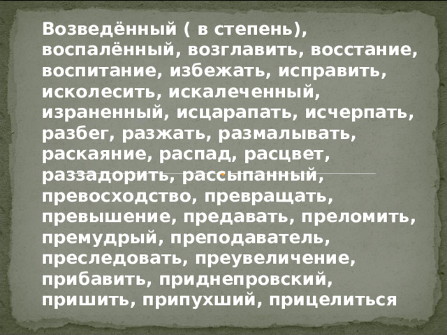 Возведённый ( в степень), воспалённый, возглавить, восстание, воспитание, избежать, исправить, исколесить, искалеченный, израненный, исцарапать, исчерпать, разбег, разжать, размалывать, раскаяние, распад, расцвет, раззадорить, рассыпанный, превосходство, превращать, превышение, предавать, преломить, премудрый, преподаватель, преследовать, преувеличение, прибавить, приднепровский, пришить, припухший, прицелиться 