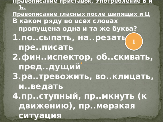 Правописание приставок. Употребление Ь и Ъ. Правописание гласных после шипящих и Ц В каком ряду во всех словах пропущена одна и та же буква? по..сыпать, на..резать, пре..писать фин..испектор, об..скивать, пред..дущий ра..тревожить, во..клицать, и..ведать пр..ступный, пр..мкнуть (к движению), пр..мерзкая ситуация 1 