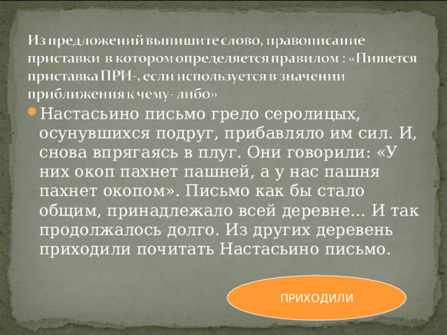 Настасьино письмо грело серолицых, осунувшихся подруг, прибавляло им сил. И, снова впрягаясь в плуг. Они говорили: «У них окоп пахнет пашней, а у нас пашня пахнет окопом». Письмо как бы стало общим, принадлежало всей деревне… И так продолжалось долго. Из других деревень приходили почитать Настасьино письмо. ПРИХОДИЛИ 