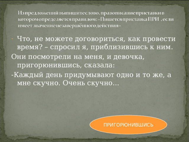 Что, не можете договориться, как провести время? – спросил я, приблизившись к ним. Они посмотрели на меня, и девочка, пригорюнившись, сказала: -Каждый день придумывают одно и то же, а мне скучно. Очень скучно… ПРИГОРЮНИВШИСЬ 