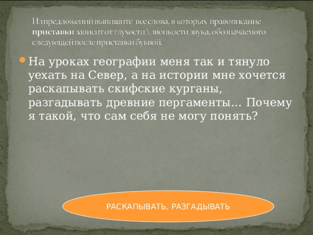 На уроках географии меня так и тянуло уехать на Север, а на истории мне хочется раскапывать скифские курганы, разгадывать древние пергаменты… Почему я такой, что сам себя не могу понять? РАСКАПЫВАТЬ, РАЗГАДЫВАТЬ 