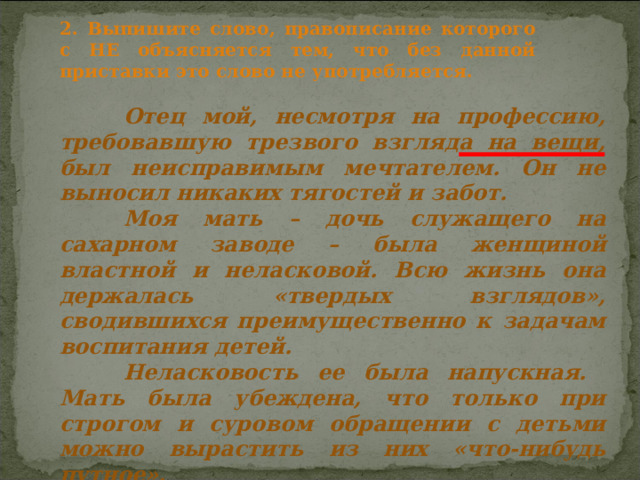 2. Выпишите слово, правописание которого с НЕ объясняется тем, что без данной приставки это слово не употребляется.  Отец мой, несмотря на профессию, требовавшую трезвого взгляда на вещи, был неисправимым мечтателем. Он не выносил никаких тягостей и забот.  Моя мать – дочь служащего на сахарном заводе – была женщиной властной и неласковой. Всю жизнь она держалась «твердых взглядов», сводившихся преимущественно к задачам воспитания детей.  Неласковость ее была напускная. Мать была убеждена, что только при строгом и суровом обращении с детьми можно вырастить из них «что-нибудь путное».  