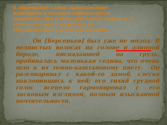 4. Выпишите слово, правописание приставки в котором определяется правилом: «На конце приставки пишется -С, если после неё следует буква, обозначающая глухой согласный».  Он [Берсеньев] был уже не молод. В волнистых волосах на голове и длинной бороде, ниспадавшей на грудь, пробивалась маленькая седина, что очень шло к их темно-каштановому цвету. Он разговаривал с какой-то дамой, слегка наклонившись к ней; его тихий грудной голос всецело гармонировал с его ласковым взглядом, полным изысканной почтительности. 