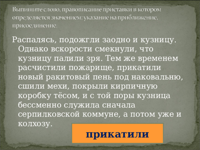 Распалясь, подожгли заодно и кузницу. Однако вскорости смекнули, что кузницу палили зря. Тем же временем расчистили пожарище, прикатили новый ракитовый пень под наковальню, сшили мехи, покрыли кирпичную коробку тёсом, и с той поры кузница бессменно служила сначала серпилковской коммуне, а потом уже и колхозу. прикатили 