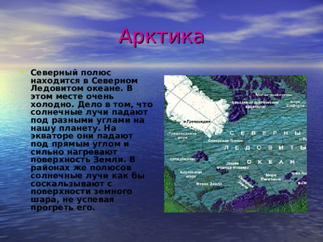 Арктика Северный полюс находится в Северном Ледовитом океане. В этом месте очень холодно. Дело в том, что солнечные лучи падают под разными углами на нашу планету. На экваторе они падают под прямым углом и сильно нагревают поверхность Земли. В районах же полюсов солнечные лучи как бы соскальзывают с поверхности земного шара, не успевая прогреть его.  