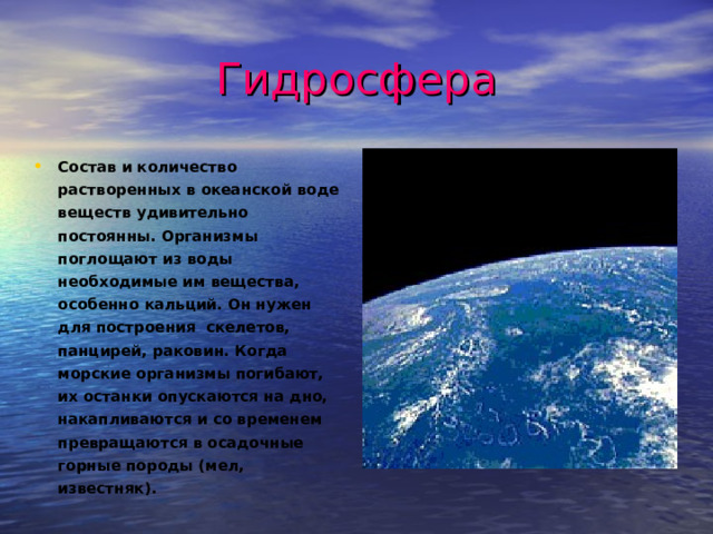 Гидросфера Состав и количество растворенных в океанской воде веществ удивительно постоянны. Организмы поглощают из воды необходимые им вещества, особенно кальций. Он нужен для построения скелетов, панцирей, раковин. Когда морские организмы погибают, их останки опускаются на дно, накапливаются и со временем превращаются в осадочные горные породы (мел, известняк). 