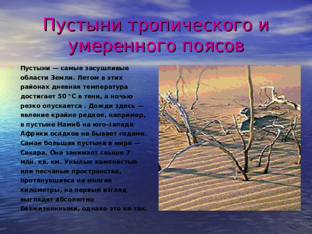 Пустыни тропического и умеренного поясов Пустыни — самые засушливые области Земли. Летом в этих районах дневная температура достигает 50 °С в тени, а ночью резко опускается . Дожди здесь — явление крайне редкое, например, в пустыне Намиб на юго-западе Африки осадков не бывает годами. Самая большая пустыня в мире — Сахара. Она занимает свыше 7 млн. кв. км. Унылые каменистые или песчаные пространства, протянувшиеся на многие километры, на первый взгляд выглядят абсолютно безжизненными, однако это не так.  