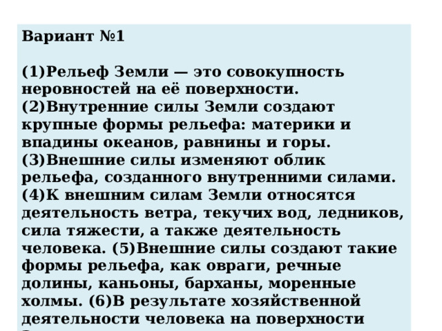 Вариант №1  (1)Рельеф Земли — это совокупность неровностей на её поверхности. (2)Внутренние силы Земли создают крупные формы рельефа: материки и впадины океанов, равнины и горы. (3)Внешние силы изменяют облик рельефа, созданного внутренними силами. (4)К внешним силам Земли относятся деятельность ветра, текучих вод, ледников, сила тяжести, а также деятельность человека. (5)Внешние силы создают такие формы рельефа, как овраги, речные долины, каньоны, барханы, моренные холмы. (6)В результате хозяйственной деятельности человека на поверхности Земли возникают терриконы, котлованы, карьеры. По каким предложениям можно сделать вывод о формах рельефа, созданных внутренними и внешними силами Земли? 