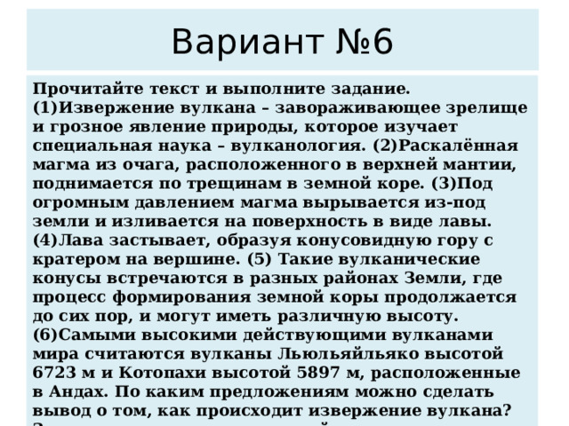 Вариант №6 Прочитайте текст и выполните задание. (1)Извержение вулкана – завораживающее зрелище и грозное явление природы, которое изучает специальная наука – вулканология. (2)Раскалённая магма из очага, расположенного в верхней мантии, поднимается по трещинам в земной коре. (3)Под огромным давлением магма вырывается из-под земли и изливается на поверхность в виде лавы. (4)Лава застывает, образуя конусовидную гору с кратером на вершине. (5) Такие вулканические конусы встречаются в разных районах Земли, где процесс формирования земной коры продолжается до сих пор, и могут иметь различную высоту. (6)Самыми высокими действующими вулканами мира считаются вулканы Льюльяйльяко высотой 6723 м и Котопахи высотой 5897 м, расположенные в Андах. По каким предложениям можно сделать вывод о том, как происходит извержение вулкана? Запишите номера предложений.   