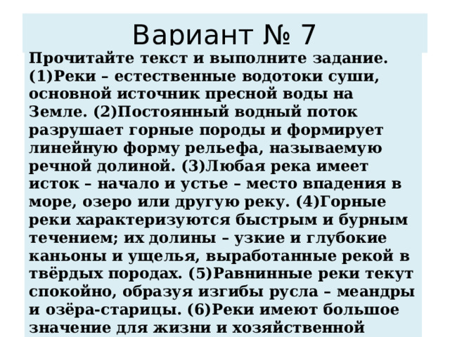 Вариант № 7 Прочитайте текст и выполните задание. (1)Реки – естественные водотоки суши, основной источник пресной воды на Земле. (2)Постоянный водный поток разрушает горные породы и формирует линейную форму рельефа, называемую речной долиной. (3)Любая река имеет исток – начало и устье – место впадения в море, озеро или другую реку. (4)Горные реки характеризуются быстрым и бурным течением; их долины – узкие и глубокие каньоны и ущелья, выработанные рекой в твёрдых породах. (5)Равнинные реки текут спокойно, образуя изгибы русла – меандры и озёра-старицы. (6)Реки имеют большое значение для жизни и хозяйственной деятельности человека. По каким предложениям можно сделать вывод о результатах работы реки? Запишите номера предложений 