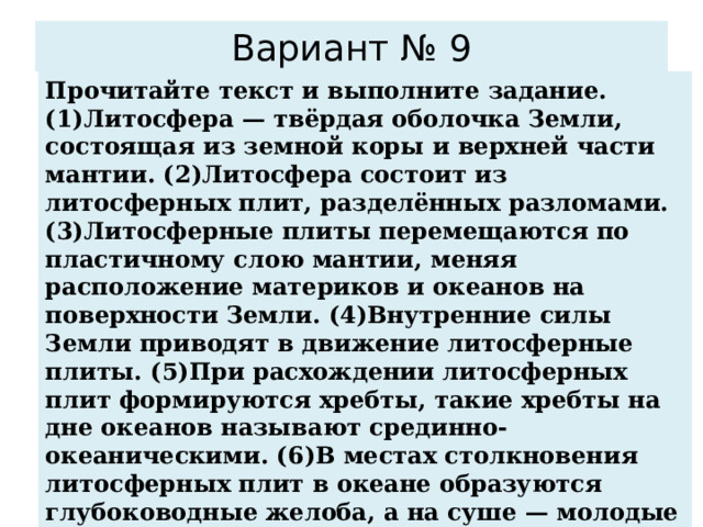 Вариант № 9 Прочитайте текст и выполните задание. (1)Литосфера — твёрдая оболочка Земли, состоящая из земной коры и верхней части мантии. (2)Литосфера состоит из литосферных плит, разделённых разломами. (3)Литосферные плиты перемещаются по пластичному слою мантии, меняя расположение материков и океанов на поверхности Земли. (4)Внутренние силы Земли приводят в движение литосферные плиты. (5)При расхождении литосферных плит формируются хребты, такие хребты на дне океанов называют срединно-океаническими. (6)В местах столкновения литосферных плит в океане образуются глубоководные желоба, а на суше — молодые складчатые горы. По каким предложениям можно сделать вывод о результатах движения литосферных плит? Запишите номера предложений.  