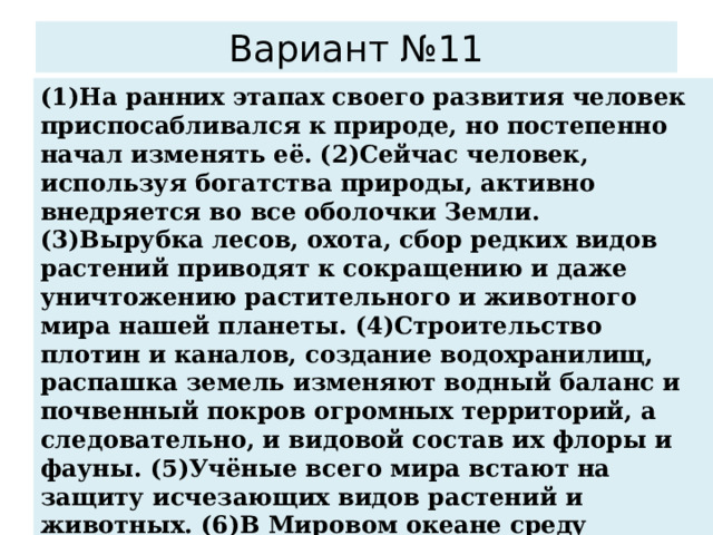 Вариант №11 (1)На ранних этапах своего развития человек приспосабливался к природе, но постепенно начал изменять её. (2)Сейчас человек, используя богатства природы, активно внедряется во все оболочки Земли. (3)Вырубка лесов, охота, сбор редких видов растений приводят к сокращению и даже уничтожению растительного и животного мира нашей планеты. (4)Строительство плотин и каналов, создание водохранилищ, распашка земель изменяют водный баланс и почвенный покров огромных территорий, а следовательно, и видовой состав их флоры и фауны. (5)Учёные всего мира встают на защиту исчезающих видов растений и животных. (6)В Мировом океане среду обитания живых организмов особенно сильно нарушает загрязнение воды. По каким предложениям можно сделать вывод о негативном влиянии человека на биосферу? Запишите номера предложений. 