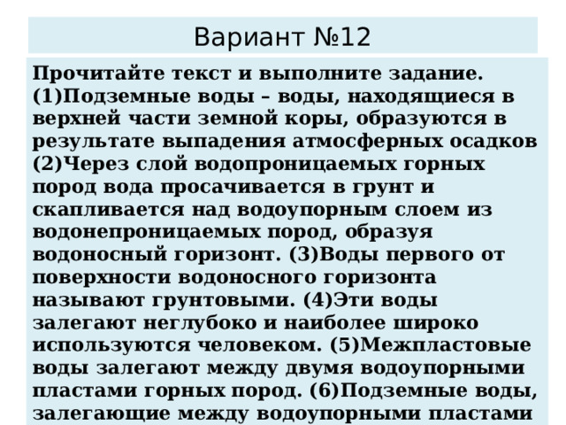 Вариант №12 Прочитайте текст и выполните задание. (1)Подземные воды – воды, находящиеся в верхней части земной коры, образуются в результате выпадения атмосферных осадков (2)Через слой водопроницаемых горных пород вода просачивается в грунт и скапливается над водоупорным слоем из водонепроницаемых пород, образуя водоносный горизонт. (3)Воды первого от поверхности водоносного горизонта называют грунтовыми. (4)Эти воды залегают неглубоко и наиболее широко используются человеком. (5)Межпластовые воды залегают между двумя водоупорными пластами горных пород. (6)Подземные воды, залегающие между водоупорными пластами и способные к самоизлиянию, называют артезианскими. По каким предложениям можно сделать вывод о разнообразии подземных вод? Запишите номера предложений . 