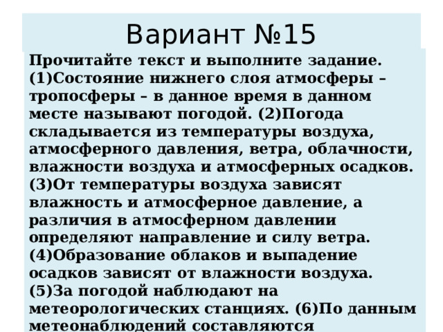 Вариант №15 Прочитайте текст и выполните задание. (1)Состояние нижнего слоя атмосферы – тропосферы – в данное время в данном месте называют погодой. (2)Погода складывается из температуры воздуха, атмосферного давления, ветра, облачности, влажности воздуха и атмосферных осадков. (3)От температуры воздуха зависят влажность и атмосферное давление, а различия в атмосферном давлении определяют направление и силу ветра. (4)Образование облаков и выпадение осадков зависят от влажности воздуха. (5)За погодой наблюдают на метеорологических станциях. (6)По данным метеонаблюдений составляются синоптические карты и прогнозы погоды. По каким предложениям можно сделать вывод об основных элементах погоды? Запишите номера предложений. 