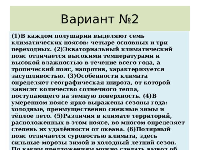 Вариант №2 (1)В каждом полушарии выделяют семь климатических поясов: четыре основных и три переходных. (2)Экваториальный климатический пояс отличается высокими температурами и высокой влажностью в течение всего года, а тропический пояс, напротив, характеризуется засушливостью. (3)Особенности климата определяет географическая широта, от которой зависит количество солнечного тепла, поступающего на земную поверхность. (4)В умеренном поясе ярко выражены сезоны года: холодные, преимущественно снежные зимы и тёплое лето. (5)Различия в климате территорий, расположенных в этом поясе, во многом определяет степень их удалённости от океана. (6)Полярный пояс отличается суровостью климата, здесь сильные морозы зимой и холодный летний сезон. По каким предложениям можно сделать вывод об особенностях климата в пределах разных климатических поясов? Запишите номера предложений. 