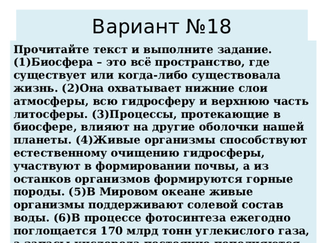 Вариант №18 Прочитайте текст и выполните задание. (1)Биосфера – это всё пространство, где существует или когда-либо существовала жизнь. (2)Она охватывает нижние слои атмосферы, всю гидросферу и верхнюю часть литосферы. (3)Процессы, протекающие в биосфере, влияют на другие оболочки нашей планеты. (4)Живые организмы способствуют естественному очищению гидросферы, участвуют в формировании почвы, а из останков организмов формируются горные породы. (5)В Мировом океане живые организмы поддерживают солевой состав воды. (6)В процессе фотосинтеза ежегодно поглощается 170 млрд тонн углекислого газа, а запасы кислорода постоянно пополняются. По каким предложениям можно сделать вывод о значении биосферы? Запишите номера предложений. 