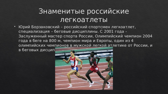 Знаменитые российские легкоатлеты Юрий Борзаковский – российский спортсмен легкоатлет, специализация – беговые дисциплины. С 2001 года - Заслуженный мастер спорта России, Олимпийский чемпион 2004 года в беге на 800 м, чемпион мира и Европы, один из 4 олимпийских чемпионов в мужской легкой атлетике от России, и в беговых дисциплинах – пока единственный. 
