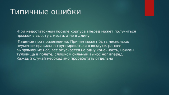 Типичные ошибки   -При недостаточном посыле корпуса вперед может получиться прыжок в высоту с места, а не в длину. -Падение при приземлении. Причин может быть несколько: неумение правильно группироваться в воздухе, раннее выпрямление ног, вес опускается на одну конечность, наклон туловища в полете, слишком сильный вынос ног вперед. Каждый случай необходимо проработать отдельно 