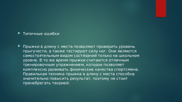 Типичные ошибки Прыжки в длину с места позволяют проверить уровень прыгучести, а также тестируют силу ног. Они являются самостоятельным видом состязаний только на школьном уровне. В то же время прыжки считаются отличным тренировочным упражнением, которое позволяет комплексно развивать физические качества спортсмена. Правильная техника прыжка в длину с места способна значительно повысить результат, поэтому не стоит пренебрегать теорией. 