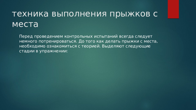 техника выполнения прыжков с места Перед проведением контрольных испытаний всегда следует немного потренироваться. До того как делать прыжки с места, необходимо ознакомиться с теорией. Выделяют следующие стадии в упражнении: 