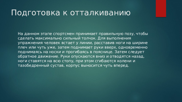 Подготовка к отталкиванию   На данном этапе спортсмен принимает правильную позу, чтобы сделать максимально сильный толчок. Для выполнения упражнения человек встает у линии, расставив ноги на ширине плеч или чуть уже, затем поднимает руки вверх, одновременно поднимаясь на носки и прогибаясь в пояснице. Затем следует обратное движение. Руки опускаются вниз и отводятся назад, ноги ставятся на всю стопу, при этом сгибаются колени и тазобедренный сустав, корпус выносится чуть вперед. 