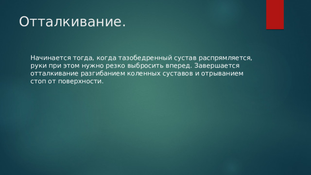 Отталкивание.   Начинается тогда, когда тазобедренный сустав распрямляется, руки при этом нужно резко выбросить вперед. Завершается отталкивание разгибанием коленных суставов и отрыванием стоп от поверхности. 