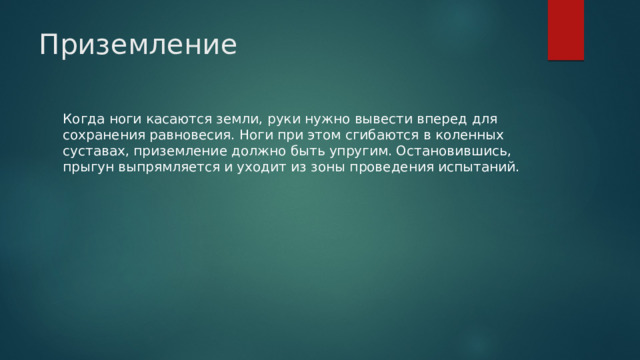 Приземление   Когда ноги касаются земли, руки нужно вывести вперед для сохранения равновесия. Ноги при этом сгибаются в коленных суставах, приземление должно быть упругим. Остановившись, прыгун выпрямляется и уходит из зоны проведения испытаний. 