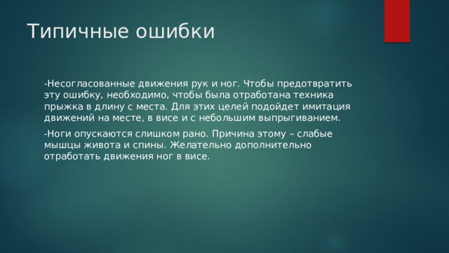 Типичные ошибки   -Несогласованные движения рук и ног. Чтобы предотвратить эту ошибку, необходимо, чтобы была отработана техника прыжка в длину с места. Для этих целей подойдет имитация движений на месте, в висе и с небольшим выпрыгиванием. -Ноги опускаются слишком рано. Причина этому – слабые мышцы живота и спины. Желательно дополнительно отработать движения ног в висе. 