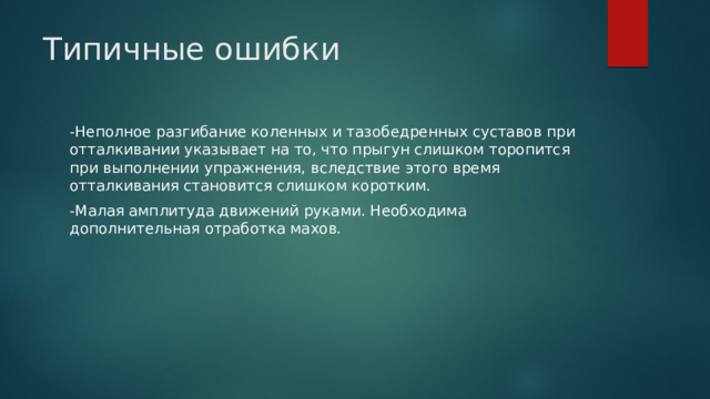 Типичные ошибки   -Неполное разгибание коленных и тазобедренных суставов при отталкивании указывает на то, что прыгун слишком торопится при выполнении упражнения, вследствие этого время отталкивания становится слишком коротким. -Малая амплитуда движений руками. Необходима дополнительная отработка махов. 