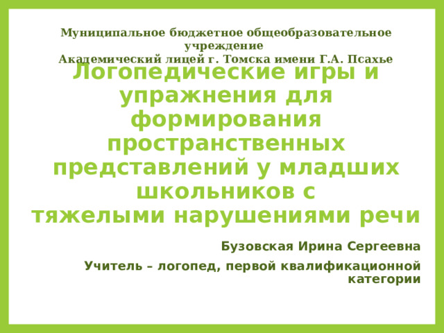 Муниципальное бюджетное общеобразовательное учреждение Академический лицей г. Томска имени Г.А. Псахье   Логопедические игры и упражнения для формирования  пространственных представлений у младших школьников с  тяжелыми нарушениями речи   Бузовская Ирина Сергеевна Учитель – логопед, первой квалификационной категории  