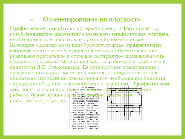 Графические диктанты , которые помогут сформировать у детей  младшего школьного возраста графические умения , необходимые для подготовки руки к обучению письму. Выполняя задания, дети приобретают нужные  графические навыки , учатся ориентироваться на листе бумаги в клетку, развивают зрительное и слуховое восприятие, произвольность внимания и памяти. Методика была разработана психологом и педагогом Д.Б. Элькониным. Ее суть состоит в выполнении графического упражнения под диктовку специалиста или в пошаговом построении схематического изображения линиями определенной длины в соответствии с заданием.   Графический диктант  – отличный способ подготовки к старшей школе: ребенку будет проще изучать алгебру, геометрию, информатику, черчение. 