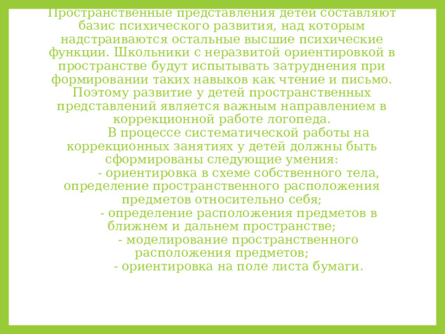 Пространственные представления детей составляют базис психического развития, над которым надстраиваются остальные высшие психические функции. Школьники с неразвитой ориентировкой в пространстве будут испытывать затруднения при формировании таких навыков как чтение и письмо. Поэтому развитие у детей пространственных представлений является важным направлением в коррекционной работе логопеда.   В процессе систематической работы на коррекционных занятиях у детей должны быть сформированы следующие умения:   - ориентировка в схеме собственного тела, определение пространственного расположения предметов относительно себя;   - определение расположения предметов в ближнем и дальнем пространстве;   - моделирование пространственного расположения предметов;   - ориентировка на поле листа бумаги.   