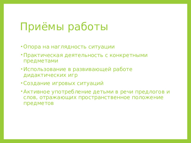 Приёмы работы Опора на наглядность ситуации Практическая деятельность с конкретными предметами Использование в развивающей работе дидактических игр Создание игровых ситуаций Активное употребление детьми в речи предлогов и слов, отражающих пространственное положение предметов 