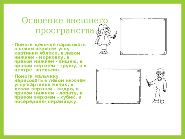 Освоение внешнего пространства Помоги девочке нарисовать в левом верхнем углу картинки яблоко, в левом нижнем - морковку, в правом нижнем - вишню, в правом верхнем - грушу, а в центре -апельсин. Помоги мальчику нарисовать в левом нижнем углу картинки мячик, в левом верхнем - ведро, в правом нижнем - лопату, в правом верхнем - кубик, а посередине- пирамидку. 