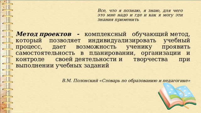 Все, что я познаю, я знаю, для чего это мне надо и где и как я могу эти знания применить Метод   проектов - комплексный обучающий метод, который позволяет индивидуализировать учебный процесс, дает возможность ученику проявить самостоятельность в планировании, организации и контроле своей деятельности и творчества при выполнении учебных заданий В.М. Полонский «Словарь по образованию и педагогике»  