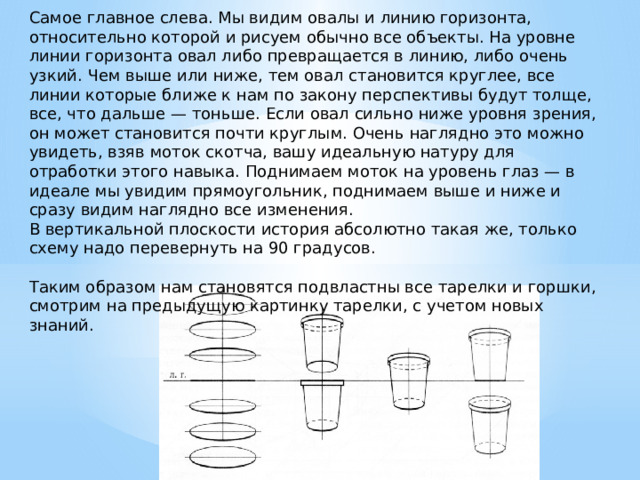 Самое главное слева. Мы видим овалы и линию горизонта, относительно которой и рисуем обычно все объекты. На уровне линии горизонта овал либо превращается в линию, либо очень узкий. Чем выше или ниже, тем овал становится круглее, все линии которые ближе к нам по закону перспективы будут толще, все, что дальше — тоньше. Если овал сильно ниже уровня зрения, он может становится почти круглым. Очень наглядно это можно увидеть, взяв моток скотча, вашу идеальную натуру для отработки этого навыка. Поднимаем моток на уровень глаз — в идеале мы увидим прямоугольник, поднимаем выше и ниже и сразу видим наглядно все изменения.  В вертикальной плоскости история абсолютно такая же, только схему надо перевернуть на 90 градусов.   Таким образом нам становятся подвластны все тарелки и горшки, смотрим на предыдущую картинку тарелки, с учетом новых знаний. 