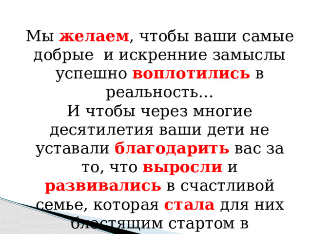 Мы желаем , чтобы ваши самые добрые и искренние замыслы успешно воплотились в реальность… И чтобы через многие десятилетия ваши дети не уставали благодарить вас за то, что выросли и развивались в счастливой семье, которая стала для них блестящим стартом в благополучную жизнь! 