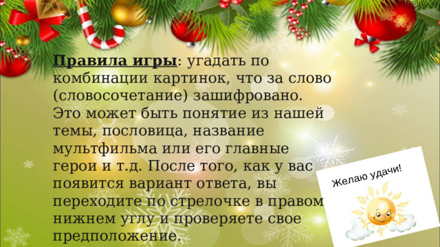 Правила игры : угадать по комбинации картинок, что за слово (словосочетание) зашифровано. Это может быть понятие из нашей темы, пословица, название мультфильма или его главные герои и т.д. После того, как у вас появится вариант ответа, вы переходите по стрелочке в правом нижнем углу и проверяете свое предположение. Желаем Вам удачи! 