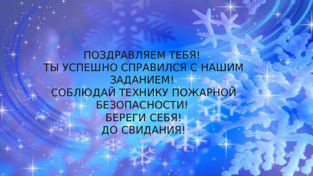 ПОЗДРАВЛЯЕМ ТЕБЯ! ТЫ УСПЕШНО СПРАВИЛСЯ С НАШИМ ЗАДАНИЕМ! СОБЛЮДАЙ ТЕХНИКУ ПОЖАРНОЙ БЕЗОПАСНОСТИ! БЕРЕГИ СЕБЯ! ДО СВИДАНИЯ! 