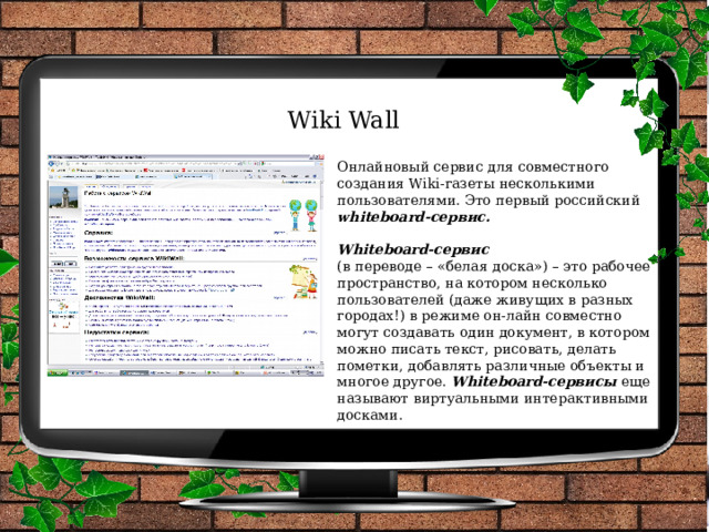 Wiki Wall Онлайновый сервис для совместного создания Wiki-газеты несколькими пользователями. Это первый российский whiteboard-сервис.  Whiteboard-сервис   (в переводе – «белая доска») – это рабочее пространство, на котором несколько пользователей (даже живущих в разных городах!) в режиме он-лайн совместно могут создавать один документ, в котором можно писать текст, рисовать, делать пометки, добавлять различные объекты и многое другое. Whiteboard-сервисы еще называют виртуальными интерактивными досками. 