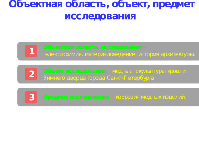  Объектная область, объект, предмет исследования Объектная область исследования –  электрохимия, материаловедение, история архитектуры.  1 Объект исследования –  медные скульптуры кровли Зимнего дворца города Санкт-Петербурга. 2 Предмет исследования –  коррозия медных изделий. 3 В презентации рекомендуется делать не более 5-6 разделов. Оптимально 2-4. Для того чтобы ввести название разделов, необходимо ввести название в соответствующей строке. Хорошем стилем является наличие навигации по презентации (переход на нужный раздел из оглавления). Это возможно с помощью добавления гиперссылок. Для этого щелкните правой кнопкой мыши на серый прямоугольник, выберите из контекстного меню пункт «Гиперссылка». В открывшемся окне выберете пункт «местном в документе» (слева). И справа, в этом же окне, выберете интересующий слайд, после чего щелкните ОК. Гиперссылка добавлена. Аналогично проделайте с остальными прямоугольниками.   