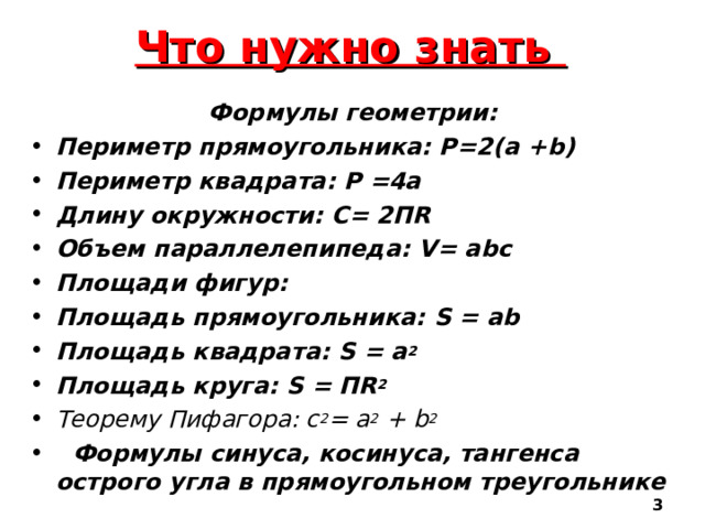 Что нужно знать Формулы геометрии: Периметр прямоугольника: Р= 2 (а + b) Периметр квадрата: Р =4а Длину окружности: С= 2П R Объем параллелепипеда :  V= abc Площади фигур: Площадь прямоугольника: S = ab Площадь квадрата: S =  а 2 Площадь круга: S = П R 2 Теорему Пифагора : c 2 = a 2 + b 2  Формулы синуса, косинуса, тангенса острого угла в прямоугольном треугольнике   