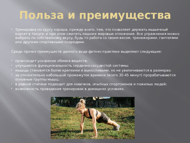 Польза и преимущества Тренировка по кругу хороша, прежде всего, тем, что позволяет держать мышечный корсет в тонусе, и при этом сжигать лишние жировые отложения. Все упражнения можно выбрать по собственному вкусу, будь то работа со своим весом, тренажерами, гантелями или другими спортивными снарядами. Среди прочих преимуществ данного вида фитнес-практики выделяют следующие: происходит ускорение обмена веществ; улучшается функциональность сердечно-сосудистой системы; мышцы становятся более крепкими и выносливыми, но не увеличиваются в размерах; за относительно небольшой промежуток времени (всего 30-45 минут) прорабатываются основные группы мышц; в равной степени подходит для новичков, опытных спортсменов и пожилых людей; возможность проведения тренировки в домашних условиях. 